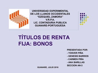 TÍTULOS DE RENTA
FIJA: BONOS
PRESENTADA POR:
- YOSVER PIÑA
- GENESIS BARRIOS
- CARMEN PIÑA
- ANA BARILLAS
SECCION AN-3
GUANARE, JULIO 2016
UNIVERSIDAD EXPERIMENTAL
DE LOS LLANOS OCCIDENTALES
“EZEQUIEL ZAMORA”
V.R.P.A.
LIC. CONTADURIA PUBLICA
GUANARE-PORTUGUESA
 