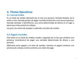 3. Títulos Ejecutivos
3.1. Letra de Cambio
Es un título de crédito abstracto por el cual una persona, llamada librador, da la
orden a otra, llamado girado, de pagar incondicionalmente a una tercera persona,
llamado tomador o beneficiario, una suma determinada de dinero en el lugar y
plazo que el documento lo indique.
Los pro y los contra de receptar o extender una letra de cambio.
3.2. Pagaré a la orden
Este título es un título de crédito, creado y regulado por la ley, que contiene una
promesa incondicional de pagar una cantidad determinada de dinero a una
persona.
Diferencia entre pagaré y la letra de cambio, mientras el pagaré contiene una
promesa de compra, la letra contiene una orden de pago.
1