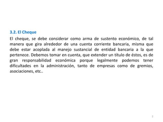 2
3.2. El Cheque
El cheque, se debe considerar como arma de sustento económico, de tal
manera que gira alrededor de una cuenta corriente bancaria, misma que
debe estar acoplada al manejo sustancial de entidad bancaria a la que
pertenece. Debemos tomar en cuenta, que extender un título de éstos, es de
gran responsabilidad económica porque legalmente podemos tener
dificultades en la administración, tanto de empresas como de gremios,
asociaciones, etc..