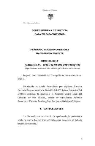 República de Colombia
Corte Suprema de Justicia
1
CORTE SUPREMA DE JUSTICIA
SALA DE CASACIÓN CIVIL
FERNANDO GIRALDO GUTIÉRREZ
MAGISTRADO PONENTE
STC9406-2014
Radicación Nº. 11001-02-03-000-2014-01524-00
(Aprobado en sesión de dieciséis de julio de dos mil catorce)
Bogotá, D.C., diecisiete (17) de julio de dos mil catorce
(2014).
Se decide la tutela formulada por Myriam Narcisa
Carvajal Yaguar contra la Sala Civil del Tribunal Superior del
Distrito Judicial de Bogotá y el Juzgado Veinte Civil del
Circuito de esa ciudad, donde se vincularon Roberto
Francisco Wiesner Durán y Martha Lucía Sabogal Chiappe.
I. ANTECEDENTES
1.- Obrando por intermedio de apoderado, la promotora
sostiene que le fueron transgredidos sus derechos al debido
proceso y defensa.
 