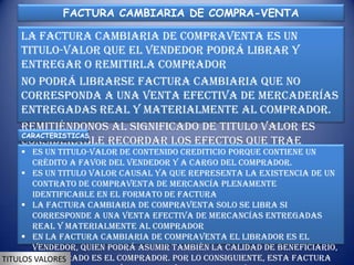 FACTURA CAMBIARIA DE COMPRA-VENTA

    La factura cambiaria de compraventa es un
    titulo-valor que el vendedor podrá librar y
    entregar o remitirla comprador
    No podrá librarse factura cambiaria que no
    corresponda a una venta efectiva de mercaderías
    entregadas real y materialmente al comprador.
    Remitiéndonos al significado de titulo valor es
    CARACTERISTICAS
    considerable recordar los efectos que trae
     Es un titulo-valor “titulo-valor” sobre un
    denominación dede contenido crediticio porque contiene un
      crédito a favor del vendedor y a cargo del comprador.
    documento.valor causal ya que representa la existencia de un
     Es un titulo
        contrato de compraventa de mercancía plenamente
        identificable en el formato de factura
      La factura cambiaria de compraventa solo se libra si
        corresponde a una venta efectiva de mercancías entregadas
        real y materialmente al comprador
      En la factura cambiaria de compraventa el librador es el
        vendedor, quien podrá asumir también la calidad de beneficiario,
TITULOS y el librado es el comprador. Por lo consiguiente, esta factura
         VALORES
 