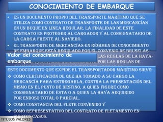 CONOCIMIENTO DE EMBARQUE
   • es un documento propio del transporte marítimo que se
     utiliza como contrato de transporte de las mercancías
     en un buque en línea regular. La finalidad de este
     contrato es proteger al cargador y al consignatario de
     la carga frente al naviero.
   • El transporte de mercancías en régimen de conocimiento
     de embarque está regulado por el Convenio de Bruselas
   Valor1924,conocimiento de
     de del que ha sido modificado por las Reglas de La Haya-
   embarque 1968 y, más recientemente por las Reglas de
     Visby de
     Hamburgo de 1978, éstas últimas elaboradas
   Este documento que expide el transportador marítimo sirve:
     por UNCITRAL.
    como certificación de que ha tomado a su cargo la
     mercancía para entregarla, contra la presentación del
     mismo en el punto de destino, a quien figure como
     consignatario de ésta o a quien la haya adquirido
     por endoso total o parcial,
    como constancia del flete convenido y
    como representativo del contrato de fletamento en
     ciertos casos.
TITULOS VALORES
 