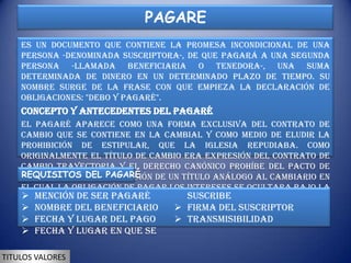 PAGARE
    Es un documento que contiene la promesa incondicional de una
    persona -denominada suscriptora-, de que pagará a una segunda
    persona -llamada beneficiaria o tenedora-, una suma
    determinada de dinero en un determinado plazo de tiempo. Su
    nombre surge de la frase con que empieza la declaración de
    obligaciones: "debo y pagaré".
    Concepto y antecedentes del pagaré
    El pagaré aparece como una forma exclusiva del contrato de
    cambio que se contiene en la cambial y como medio de eludir la
    prohibición de estipular, que la Iglesia repudiaba. Como
    originalmente el título de cambio era expresión del contrato de
    cambio trayectoria y el derecho canónico prohíbe del pacto de
    REQUISITOS DEL PAGARÉ
    intereses, se ideo la emisión de un título análogo al cambiario en
    el cual la obligación de pagar los intereses se ocultara bajo la
     Mención de ser pagaré
    apariencia de una deuda comercial suscribe
                                          o un préstamo, sin que, de otro
     Nombre del beneficiario          Firma del suscriptor
    lado, tuviese que emitirse el título para pagar en una plaza
     Fecha a la orden de tercera persona.
    diferente y lugar del pago         Transmisibilidad
     Fecha y lugar en que se

TITULOS VALORES
 