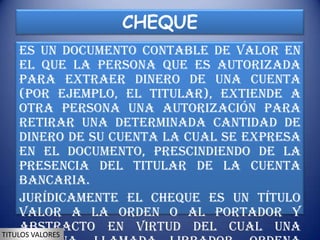 CHEQUE
     Es un documento contable de valor en
     el que la persona que es autorizada
     para extraer dinero de una cuenta
     (por ejemplo, el titular), extiende a
     otra persona una autorización para
     retirar una determinada cantidad de
     dinero de su cuenta la cual se expresa
     en el documento, prescindiendo de la
     presencia del titular de la cuenta
     bancaria.
     Jurídicamente el cheque es un título
     valor a la orden o al portador y
     abstracto en virtud del cual una
TITULOS VALORES
 