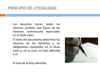 PRINCIPIO DE LITERALIDAD
- Los derechos tienen todos los
alcances jurídicos que fluyan de los
términos contractuales expresados
en el título valor.
- El texto del documento determina los
alcances de los derechos y las
obligaciones contenidos en el título
valor o, en su caso, en hoja adherida
a él.
El caso de la hoja adherida.
 