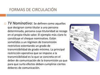 FORMAS DE CIRCULACIÓN
 TV Nominativo: Se definen como aquellos
que designan como titular a una persona
determinada, persona cuya titularidad se recoge
en el propio título valor. El ejemplo más claro lo
constituye el cheque nominativo. Están
sometidos a un régimen de transmisión
restrictivo ostentando un grado de
transmisibilidad de grado mínimo. La principal
restricción operativa que se impone a la
transmisibilidad es la que se concreta en el
deber de comunicación de la transmisión ya que
para que surta efectos deben cumplirse ciertos
deberes de comunicación.
 