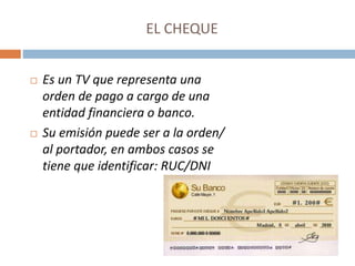 EL CHEQUE
 Es un TV que representa una
orden de pago a cargo de una
entidad financiera o banco.
 Su emisión puede ser a la orden/
al portador, en ambos casos se
tiene que identificar: RUC/DNI
 