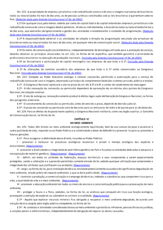 Art. 222. A propriedade de empresa jornalística e de radiodifusão sonora e de sons e imagens é privativa de brasileiros
natos ou naturalizados há mais de dez anos, ou de pessoas jurídicas constituídas sob as leis brasileiras e que tenham sede no
País. (Redação dada pela Emenda Constitucional nº 36, de 2002)
§ 1º Em qualquer caso,pelo menos setenta por cento do capital total e do capital votantedas empresas jornalísticas e de
radiodifusão sonoraede sons e imagens deverá pertencer, direta ou indiretamente, a brasileirosnatos ou naturalizadoshá ma is
de dez anos, que exercerão obrigatoriamente a gestão das atividades e estabelecerão o conteúdo da programação. (Redação
dada pela Emenda Constitucional nº 36, de 2002)
§ 2º A responsabilidade editorial e as atividades de seleção e direção da programação veiculada são privativas de
brasileirosnatos ou naturalizados há mais de dez anos, em qualquer meio de comunicação social. (Redação dada pela Emenda
Constitucional nº 36, de 2002)
§ 3º Os meios de comunicação social eletrônica, independentemente da tecnologia utilizada para a prestação do serviço,
deverão observar os princípios enunciados no art. 221, na forma de lei específica, que também garantirá a prioridade de
profissionais brasileiros na execução de produções nacionais. (Incluído pela Emenda Constitucional nº 36, de 2002)
§ 4º Lei disciplinará a participação de capital estrangeiro nas empresas de que trata o § 1º. (Incluído pela Emenda
Constitucional nº 36, de 2002)
§ 5º As alterações de controle societário das empresas de que trata o § 1º serão comunicadas ao Congresso
Nacional. (Incluído pela Emenda Constitucional nº 36, de 2002)
Art. 223. Compete ao Poder Executivo outorgar e renovar concessão, permissão e autorização para o serviço de
radiodifusão sonoraede sons e imagens,observado o princípio da complementaridade dos sistemas privado, público e estatal.
§ 1º - O Congresso Nacional apreciará o ato no prazo do art. 64, § 2º e § 4º, a contar do recebimento da mensagem.
§ 2º - A não renovação da concessão ou permissão dependerá de aprovação de, no mínimo, dois quintos do Congresso
Nacional, em votação nominal.
§ 3º - O ato de outorga ou renovação somente produzirá efeitos legais após deliberação do Congresso Nacional, na forma
dos parágrafos anteriores.
§ 4º - O cancelamento da concessão ou permissão, antes de vencido o prazo, depende de decisão judicial.
§ 5º - O prazo da concessão ou permissão será de dez anos para as emissoras de rádio e de quinze para as de televisão.
Art. 224. Para os efeitos do disposto neste capítulo,o Congresso Nacional instituirá, como seu órgão auxiliar, o Conselho
de Comunicação Social, na forma da lei.
CAPÍTULO VI
DO MEIO AMBIENTE
Art. 225. Todos têm direito ao meio ambiente ecologicamente equilibrado, bem de uso comum do povo e essencial à
sadia qualidade de vida, impondo-se ao Poder Público e à coletividade o dever de defendê-lo e preservá- lo para as presentes e
futuras gerações.
§ 1º - Para assegurar a efetividade desse direito, incumbe ao Poder Público:
I - preservar e restaurar os processos ecológicos essenciais e prover o manejo ecológico das espécies e
ecossistemas; (Regulamento)
II - preservar a diversidadee a integridadedo patrimônio genético do País e fiscalizaras entidades dedicadas à pesquisa e
manipulação de material genético; (Regulamento) (Regulamento)
III - definir, em todas as unidades da Federação, espaços territoriais e seus componentes a serem especialmente
protegidos, sendo a alteração e a supressão permitidas somente através de lei, vedada qualquer utilização que comprometa a
integridade dos atributos que justifiquem sua proteção; (Regulamento)
IV - exigir,na forma da lei,para instalação deobra ou atividadepotencialmentecausadora designificativa degradação do
meio ambiente, estudo prévio de impacto ambiental, a que se dará publicidade; (Regulamento)
V - controlar a produção,a comercialização e o emprego de técnicas, métodos e substâncias que comportem risco para a
vida, a qualidade de vida e o meio ambiente; (Regulamento)
VI - promover a educação ambiental em todos os níveis de ensino e a conscientização públicapara a preservação do meio
ambiente;
VII - proteger a fauna e a flora, vedadas, na forma da lei, as práticas que coloquem em risco sua função ecológica,
provoquem a extinção de espécies ou submetam os animais a crueldade. (Regulamento)
§ 2º - Aquele que explorar recursos minerais fica obrigado a recuperar o meio ambiente degradado, de acordo com
solução técnica exigida pelo órgão público competente, na forma da lei.
§ 3º - As condutas e atividades consideradaslesivasao meio ambiente sujeitarão os infratores,pessoasfísicasou jurídicas,
a sanções penais e administrativas, independentemente da obrigação de reparar os danos causados.
 