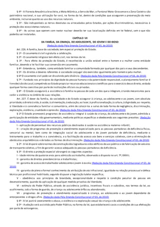 § 4º - A Floresta Amazônica brasileira,a Mata Atlântica,a Serra do Mar, o Pantanal Mato-Grossensee a Zona Costeira são
patrimônio nacional, e sua utilização far-se-á, na forma da lei, dentro de condições que assegurem a preservação do meio
ambiente, inclusive quanto ao uso dos recursos naturais.
§ 5º - São indisponíveis as terras devolutas ou arrecadadas pel os Estados, por ações discriminatórias, necessárias à
proteção dos ecossistemas naturais.
§ 6º - As usinas que operem com reator nuclear deverão ter sua localização definida em lei federal, sem o que não
poderão ser instaladas.
CAPÍTULO VII
DA FAMÍLIA, DA CRIANÇA, DO ADOLESCENTE, DO JOVEM E DO IDOSO
(Redação dada Pela Emenda Constitucional nº 65, de 2010)
Art. 226. A família, base da sociedade, tem especial proteção do Estado.
§ 1º - O casamento é civil e gratuita a celebração.
§ 2º - O casamento religioso tem efeito civil, nos termos da lei.
§ 3º - Para efeito da proteção do Estado, é reconhecida a união estável entre o homem e a mulher como entidade
familiar, devendo a lei facilitar sua conversão em casamento.
§ 4º - Entende-se, também, como entidade familiar a comunidade formada por qualquer dos pais e seus descendentes.
§ 5º - Os direitos e deveres referentes à sociedade conjugal são exercidos igualmente pelo homem e pela mulher.
§ 6º O casamento civil pode ser dissolvido pelo divórcio. (Redação dada Pela Emenda Constitucional nº 66, de 2010)
§ 7º - Fundado nos princípios da dignidade da pessoa humana e da paternidade responsável, o planejamento familiar é
livredecisão do casal,competindo ao Estado propiciar recursoseducacionaise científicos para o exercício desse direito, vedada
qualquer forma coercitiva por parte de instituições oficiais ou privadas.
§ 8º - O Estado assegurará a assistência à família na pessoa de cada um dos que a integram, criando mecanismos para
coibir a violência no âmbito de suas relações.
Art. 227. É dever da família, da sociedade e do Estado assegurar à criança, ao adolescente e ao jovem, com absoluta
prioridade,o direito à vida,à saúde, à alimentação,à educação,ao lazer,à profissionalização,à cultura,à dignidade,ao respeito,
à liberdade e à convivência familiar e comunitária, além de colocá-los a salvo de toda forma de negligência, discriminação,
exploração, violência, crueldade e opressão. (Redação dada Pela Emenda Constitucional nº 65, de 2010)
§ 1º O Estado promoverá programas de assistência integral à saúde da criança, do adolescente e do jovem, admitida a
participação de entidades não governamentais, mediante políticas específicas e obedecendo aos seguintes preceitos: (Redação
dada Pela Emenda Constitucional nº 65, de 2010)
I - aplicação de percentual dos recursos públicos destinados à saúde na assistência materno-infantil;
II - criação de programas de prevenção e atendimento especializado para as pessoas portadoras de deficiência física,
sensorial ou mental, bem como de integração social do adolescente e do jovem portador de deficiência, mediante o
treinamento para o trabalho e a convivência, e a facilitação do acesso aos bens e serviços coletivos, com a eliminação de
obstáculos arquitetônicos e de todas as formas de discriminação. (Redação dada Pela Emenda Constitucional nº 65, de 2010)
§ 2º - A lei disporá sobrenormas deconstrução dos logradouros edos edifícios deuso público e de fabricação de veículos
de transporte coletivo, a fim de garantir acesso adequado às pessoas portadoras de deficiência.
§ 3º - O direito a proteção especial abrangerá os seguintes aspectos:
I - idade mínima de quatorze anos para admissão ao trabalho, observado o disposto no art. 7º, XXXIII;
II - garantia de direitos previdenciários e trabalhistas;
III - garantia de acesso do trabalhador adolescentee jovem à escola; (Redação dada Pela Emenda Constitucional nº 65, de
2010)
IV - garantia de pleno e formal conhecimento da atribuição de ato infracional, igualdade na relação processual e defesa
técnica por profissional habilitado, segundo dispuser a legislação tutelar específica;
V - obediência aos princípios de brevidade, excepcionalidade e respeito à condição peculiar de pessoa em
desenvolvimento, quando da aplicação de qualquer medida privativa da liberdade;
VI - estímulo do Poder Público, através de assistência jurídica, incentivos fiscais e subsídios, nos termos da lei, ao
acolhimento, sob a forma de guarda, de criança ou adolescente órfão ou abandonado;
VII - programas de prevenção e atendimento especializado à criança, ao adolescente e ao jovem dependente de
entorpecentes e drogas afins. (Redação dada Pela Emenda Constitucional nº 65, de 2010)
§ 4º - A lei punirá severamente o abuso, a violência e a exploração sexual da criança e do adolescente.
§ 5º - A adoção será assistida pelo Poder Público, na forma da lei, que estabelecerá casos e condições de sua efetivação
por parte de estrangeiros.
 