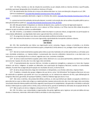 § 6º - Os filhos, havidos ou não da relação do casamento, ou por adoção, terão os mesmos direitos e qualificações,
proibidas quaisquer designações discriminatórias relativas à filiação.
§ 7º - No atendimento dos direitos da criança e do adolescente levar-se- á em consideração o disposto no art. 204.
§ 8º A lei estabelecerá: (Incluído Pela Emenda Constitucional nº 65, de 2010)
I - o estatuto da juventude, destinado a regular os direitos dos jovens; (Incluído Pela Emenda Constitucional nº 65, de
2010)
II - o plano nacional de juventude, de duração decenal, visando à articulação das várias esferas do poder público para a
execução de políticas públicas. (Incluído Pela Emenda Constitucional nº 65, de 2010)
Art. 228. São penalmente inimputáveis os menores de dezoito anos, sujeitos às normas da legislação especial.
Art. 229. Os pais têm o dever de assistir, criar e educar os filhos menores, e os filhos maiores têm o dever de ajudar e
amparar os pais na velhice, carência ou enfermidade.
Art. 230. A família, a sociedade e o Estado têm o dever de amparar as pessoas idosas, assegurando sua participação na
comunidade, defendendo sua dignidade e bem-estar e garantindo-lhes o direito à vida.
§ 1º - Os programas de amparo aos idosos serão executados preferencialmente em seus lares.
§ 2º - Aos maiores de sessenta e cinco anos é garantida a gratuidade dos transportes coletivos urbanos.
CAPÍTULO VIII
DOS ÍNDIOS
Art. 231. São reconhecidos aos índios sua organização social, costumes, línguas, crenças e tradições, e os direitos
originários sobre as terras que tradicionalmente ocupam, competindo à União demarcá -las, proteger e fazer respeitar todos os
seus bens.
§ 1º - São terras tradicionalmenteocupadas pelos índios as por eles habitadas em caráter permanente, as utilizadas para
suas atividades produtivas, as imprescindíveis à preservação dos recursos ambientais necessários a seu bem-estar e as
necessárias a sua reprodução física e cultural, segundo seus usos, costumes e tradições.
§ 2º - As terras tradicionalmente ocupadas pelos índios destinam-se a sua posse permanente, cabendo-lhes o usufruto
exclusivo das riquezas do solo, dos rios e dos lagos nelas existentes.
§ 3º - O aproveitamento dos recursos hídricos, incluídos os potenciais energéticos, a pesquisa e a lavra das riquezas
minerais em terras indígenas só podem ser efetivados com autorização do Congresso Nacional, ouvidas as comunidades
afetadas, ficando-lhes assegurada participação nos resultados da lavra, na forma da lei.
§ 4º - As terras de que trata este artigo são inalienáveis e indisponíveis, e os direitos sobre elas, imprescritíveis.
§ 5º - É vedada a remoção dos grupos indígenas de suas terras, salvo, "ad referendum" do Congresso Nacional, em caso
de catástrofe ou epidemia que ponha em risco sua população, ou no interesse da soberania do País, após deliberação do
Congresso Nacional, garantido, em qualquer hipótese, o retorno imediato logo que cesse o risco.
§ 6º - São nulos e extintos, não produzindo efeitos jurídicos, os atos que tenham por objeto a ocupação, o domínio e a
possedas terras a que se refere este artigo,ou a exploração das riquezasnaturaisdo solo, dos rios e dos lagos nelas existentes,
ressalvado relevanteinteressepúblico da União,segundo o que dispuser lei complementar, não gerando a nulidade e a extinção
direito a indenização ou a ações contra a União,salvo,na forma da lei, quanto às benfeitorias derivadas da ocupação de boa fé.
§ 7º - Não se aplica às terras indígenas o disposto no art. 174, § 3º e § 4º.
Art. 232. Os índios, suas comunidades e organizações são partes legítimas para ingressar em juízo em defesa de seus
direitos e interesses, intervindo o Ministério Público em todos os atos do processo.
 
