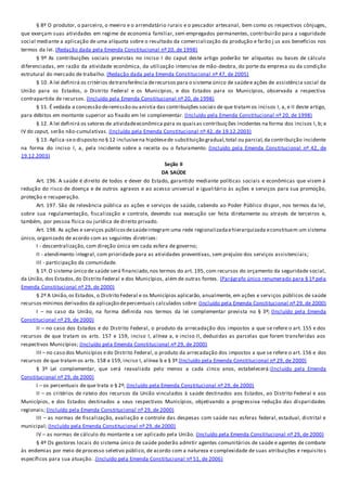 § 8º O produtor, o parceiro, o meeiro e o arrendatário rurais e o pescador artesanal, bem como os respectivos cônjuges,
que exerçam suas atividades em regime de economia familiar, sem empregados permanentes, contribuirão para a seguridade
social mediante a aplicação de uma alíquota sobre o resultado da comercialização da produção e farão j us aos benefícios nos
termos da lei. (Redação dada pela Emenda Constitucional nº 20, de 1998)
§ 9º As contribuições sociais previstas no inciso I do caput deste artigo poderão ter alíquotas ou bases de cálculo
diferenciadas, em razão da atividade econômica, da utilização intensiva de mão-deobra, do porte da empresa ou da condição
estrutural do mercado de trabalho. (Redação dada pela Emenda Constitucional nº 47, de 2005)
§ 10. A lei definirá os critérios detransferência derecursos para o sistema único de saúdee ações de assistência social da
União para os Estados, o Distrito Federal e os Municípios, e dos Estados para os Municípios, observada a respectiva
contrapartida de recursos. (Incluído pela Emenda Constitucional nº 20, de 1998)
§ 11. É vedada a concessão deremissão ou anistia das contribuições sociais de que tratam os incisos I, a, e II deste artigo,
para débitos em montante superior ao fixado em lei complementar. (Incluído pela Emenda Constitucional nº 20, de 1998)
§ 12. A lei definirá os setores de atividadeeconômica para os quaisas contribuições incidentes na forma dos incisos I, b; e
IV do caput, serão não-cumulativas. (Incluído pela Emenda Constitucional nº 42, de 19.12.2003)
§ 13. Aplica-seo disposto no § 12 inclusivena hipótesede substituição gradual,total ou parcial,da contribuição incidente
na forma do inciso I, a, pela incidente sobre a receita ou o faturamento. (Incluído pela Emenda Constitucional nº 42, de
19.12.2003)
Seção II
DA SAÚDE
Art. 196. A saúde é direito de todos e dever do Estado, garantido mediante políticas sociais e econômicas que visem à
redução do risco de doença e de outros agravos e ao acesso universal e igualitário às ações e serviços para sua promoção,
proteção e recuperação.
Art. 197. São de relevância pública as ações e serviços de saúde, cabendo ao Poder Público dispor, nos termos da lei,
sobre sua regulamentação, fiscalização e controle, devendo sua execução ser feita diretamente ou através de terceiros e,
também, por pessoa física ou jurídica de direito privado.
Art. 198. As ações e serviços públicosdesaúdeintegram uma rede regionalizadaehierarquizada econstituem um sistema
único, organizado de acordo com as seguintes diretrizes:
I - descentralização, com direção única em cada esfera de governo;
II - atendimento integral, com prioridade para as atividades preventivas, sem prejuízo dos serviços assistenciais;
III - participação da comunidade.
§ 1º. O sistema único de saúde será financiado,nos termos do art. 195, com recursos do orçamento da seguridade social,
da União, dos Estados,do Distrito Federal e dos Municípios, além de outras fontes. (Parágrafo único renumerado para § 1º pela
Emenda Constitucional nº 29, de 2000)
§ 2º A União,os Estados, o Distrito Federal e os Municípios aplicarão, anualmente, em ações e serviços públicos de saúde
recursos mínimos derivados da aplicação depercentuais calculados sobre: (Incluído pela Emenda Constitucional nº 29, de 2000)
I – no caso da União, na forma definida nos termos da lei complementar prevista no § 3º; (Incluído pela Emenda
Constitucional nº 29, de 2000)
II – no caso dos Estados e do Distrito Federal, o produto da arrecadação dos impostos a que se refere o art. 155 e dos
recursos de que tratam os arts. 157 e 159, inciso I, alínea a, e inciso II, deduzidas as parcelas que forem transferidas aos
respectivos Municípios; (Incluído pela Emenda Constitucional nº 29, de 2000)
III – no caso dos Municípios edo Distrito Federal, o produto da arrecadação dos impostos a que se refere o art. 156 e dos
recursos de que tratam os arts. 158 e 159, inciso I, alínea b e § 3º.(Incluído pela Emenda Constitucional nº 29, de 2000)
§ 3º Lei complementar, que será reavaliada pelo menos a cada cinco anos, estabelecerá:(Incluído pela Emenda
Constitucional nº 29, de 2000)
I – os percentuais de que trata o § 2º; (Incluído pela Emenda Constitucional nº 29, de 2000)
II – os critérios de rateio dos recursos da União vinculados à saúde destinados aos Estados, ao Distrito Federal e aos
Municípios, e dos Estados destinados a seus respectivos Municípios, objetivando a progressiva redução das disparidades
regionais; (Incluído pela Emenda Constitucional nº 29, de 2000)
III – as normas de fiscalização, avaliação e controle das despesas com saúde nas esferas federal, estadual, distrital e
municipal; (Incluído pela Emenda Constitucional nº 29, de 2000)
IV – as normas de cálculo do montante a ser aplicado pela União. (Incluído pela Emenda Constitucional nº 29, de 2000)
§ 4º Os gestores locais do sistema único de saúde poderão admitir agentes comunitários de saúde e agentes de combate
às endemias por meio de processo seletivo público, de acordo com a natureza e complexidade de suas atribuições e requisito s
específicos para sua atuação. .(Incluído pela Emenda Constitucional nº 51, de 2006)
 