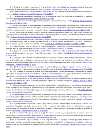 § 5º É vedada a filiação ao regime geral de previdência social, na qualidade de segurado facultativo, de pessoa
participante de regime próprio de previdência. (Redação dada pela Emenda Constitucional nº 20, de 1998)
§ 6º A gratificação natalina dos aposentados e pensionistas terá por base o valor dos proventos do mês de dezembro de
cada ano. (Redação dada pela Emenda Constitucional nº 20, de 1998)
§ 7º É assegurada aposentadoria no regime geral de previdência social, nos termos da lei, obedecidas as seguintes
condições: (Redação dada pela Emenda Constitucional nº 20, de 1998)
I - trinta e cinco anos de contribuição, se homem, e trinta anos de contribuição, se mulher; (Incluído dada pela Emenda
Constitucional nº 20, de 1998)
II - sessenta e cinco anos de idade, se homem, e sessenta anos de idade, se mulher, reduzido em cinco anos o limite para
os trabalhadores rurais de ambos os sexos e para os que exerçam suas atividades em regime de economia familiar, nestes
incluídos o produtor rural, o garimpeiro e o pescador artesanal. (Incluído dada pela Emenda Constitucional nº 20, de 1998)
§ 8º Os requisitos a que se refere o inciso I do parágrafo anterior serão reduzidos em cinco anos, para o professor que
comprove exclusivamentetempo de efetivo exercício das funções de magistério na educação infantil e no ensino fundamental e
médio. (Redação dada pela Emenda Constitucional nº 20, de 1998)
§ 9º Para efeito de aposentadoria,éassegurada a contagem recíproca do tempo de contribuição na administração pública
e na atividade privada, rural e urbana, hipótese em que os diversos regimes de previdência social se compensarão
financeiramente, segundo critérios estabelecidos em lei. (Incluído dada pela Emenda Constitucional nº 20, de 1998)
§ 10. Lei disciplinará a cobertura do risco de acidente do trabalho, a ser atendida concorrentemente pelo regime geral de
previdência social e pelo setor privado. (Incluído dada pela Emenda Constitucional nº 20, de 1998)
§ 11. Os ganhos habituais do empregado, a qualquer título, serão incorporados ao salário para efeito de contribuição
previdenciáriaeconseqüente repercussão em benefícios,nos casos ena forma da lei. (Incluído dada pela Emenda Constitucional
nº 20, de 1998)
§ 12. Lei disporá sobresistema especial deinclusão previdenciária paraatender a trabalhadores de baixa renda e àqueles
sem renda própria que se dediquem exclusivamente ao trabalho doméstico no âmbito de sua residência, desde que
pertencentes a famílias debaixa renda,garantindo-lhes acesso a benefícios de valor igual a um salário-mínimo. (Redação dada
pela Emenda Constitucional nº 47, de 2005)
§ 13. O sistema especial deinclusão previdenciáriadeque trata o § 12 deste artigo terá alíquotas ecarências inferiores às
vigentes para os demais segurados do regime geral de previdência social. (Incluído pela Emenda Constitucional nº 47, de 2005
Art. 202. O regime de previdência privada, de caráter complementar e organizado de forma autônoma em relação ao
regime geral de previdência social,será facultativo,baseado na constituição de reservas que garantam o benefício contratado , e
regulado por lei complementar. (Redação dada pela Emenda Constitucional nº 20, de 1998)
§ 1° A lei complementar de que trata este artigo assegurará ao participante de planos de benefícios de entida des de
previdência privada o pleno acesso às informações relativas à gestão de seus respectivos planos. (Redação dada pela Emenda
Constitucional nº 20, de 1998)
§ 2° As contribuições do empregador, os benefícios e as condições contratuais previstas nos estatutos, regulamentos e
planos debenefícios das entidades de previdência privadanão integramo contrato de trabalho dos participantes,assim como, à
exceção dos benefícios concedidos, não integram a remuneração dos participantes, nos termos da lei. (Redação dada pela
Emenda Constitucional nº 20, de 1998)
§ 3º É vedado o aporte de recursos a entidade de previdência privada pela União, Estados, Distrito Federal e Municípios,
suas autarquias,fundações,empresas públicas,sociedades de economia mista e outras entidades públicas, salvo na qualidade
de patrocinador, situação na qual, em hipótese alguma, sua contribuição normal poderá exceder a do segurado. (Incluído pela
Emenda Constitucional nº 20, de 1998)
§ 4º Lei complementar disciplinará a relação entre a União, Estados, Distrito Federal ou Municípios, inclusive suas
autarquias, fundações, sociedades de economia mista e empresas controladas direta ou indiretamente, enquanto
patrocinadoras de entidades fechadas de previdência privada, e suas respectivas entidades fechadas de previdência
privada. (Incluído pela Emenda Constitucional nº 20, de 1998)
§ 5º A lei complementar de que trata o parágrafo anterior aplicar-se-á, no que couber, às empresas privadas
permissionárias ou concessionárias de prestação de serviços públicos, quando patrocinadoras de entidades fechadas de
previdência privada. (Incluído pela Emenda Constitucional nº 20, de 1998)
§ 6º A lei complementar a que serefere o § 4° deste artigo estabelecerá os requisitos para a designação dos membros das
diretorias das entidades fechadas deprevidência privadaedisciplinaráa inserção dos participantes nos colegiados e instâncias
de decisão em que seus interesses sejam objeto de discussão e deliberação. (Incluído pela Emenda Constitucional nº 20, de
1998)
 