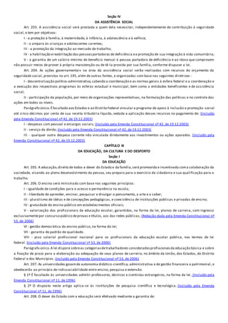Seção IV
DA ASSISTÊNCIA SOCIAL
Art. 203. A assistência social será prestada a quem dela necessitar, independentemente de contribuição à seguridade
social, e tem por objetivos:
I - a proteção à família, à maternidade, à infância, à adolescência e à velhice;
II - o amparo às crianças e adolescentes carentes;
III - a promoção da integração ao mercado de trabalho;
IV - a habilitação ereabilitação das pessoasportadoras de deficiência ea promoção de sua integração à vida comunitária;
V - a garantia de um salário mínimo de benefício mensal à pessoa portadora de deficiência e ao idoso que comprovem
não possuir meios de prover à própria manutenção ou de tê-la provida por sua família, conforme dispuser a lei.
Art. 204. As ações governamentais na área da assistência social serão realizadas com recursos do orçamento da
seguridade social, previstos no art. 195, além de outras fontes, e organizadas com base nas seguintes diretrizes :
I - descentralização político-administrativa,cabendo a coordenação e as normas gerais à esfera federal e a coordenação e
a execução dos respectivos programas às esferas estadual e municipal, bem como a entidades beneficentes e de assistência
social;
II - participação da população, por meio de organizações representativas, na formulação das políticas e no controle das
ações em todos os níveis.
Parágrafo único.Éfacultado aos Estados e ao Distrito Federal vincular a programa de apoio à inclusão e promoção social
até cinco décimos por cento de sua receita tributária líquida, vedada a aplicação desses recursos no pagamento de: (Incluído
pela Emenda Constitucional nº 42, de 19.12.2003)
I - despesas com pessoal e encargos sociais; (Incluído pela Emenda Constitucional nº 42, de 19.12.2003)
II - serviço da dívida; (Incluído pela Emenda Constitucional nº 42, de 19.12.2003)
III - qualquer outra despesa corrente não vinculada diretamente aos investimentos ou ações apoiados. (Incluído pela
Emenda Constitucional nº 42, de 19.12.2003)
CAPÍTULO III
DA EDUCAÇÃO, DA CULTURA E DO DESPORTO
Seção I
DA EDUCAÇÃO
Art. 205. A educação,direito de todos e dever do Estado e da família,será promovida e incentivada coma colaboração da
sociedade, visando ao pleno desenvolvimento da pessoa, seu preparo para o exercício da cidadania e sua qualificação para o
trabalho.
Art. 206. O ensino será ministrado com base nos seguintes princípios:
I - igualdade de condições para o acesso e permanência na escola;
II - liberdade de aprender, ensinar, pesquisar e divulgar o pensamento, a arte e o saber;
III - pluralismo de idéias e de concepções pedagógicas, e coexistência de instituições públicas e privadas de ensino;
IV - gratuidade do ensino público em estabelecimentos oficiais;
V - valorização dos profissionais da educação escolar, garantidos, na forma da lei, planos de carreira, com ingresso
exclusivamentepor concurso público deprovas e títulos, aos das redes públicas; (Redação dada pela Emenda Constitucional nº
53, de 2006)
VI - gestão democrática do ensino público, na forma da lei;
VII - garantia de padrão de qualidade.
VIII - piso salarial profissional nacional para os profissionais da educação escolar pública, nos termos de lei
federal. (Incluído pela Emenda Constitucional nº 53, de 2006)
Parágrafo único.A lei disporá sobreas categoriasdetrabalhadores consideradosprofissionaisda educação básica e sobre
a fixação de prazo para a elaboração ou adequação de seus planos de carreira, no âmbito da União, dos Estados, do Distrito
Federal e dos Municípios. (Incluído pela Emenda Constitucional nº 53, de 2006)
Art. 207. As universidades gozamde autonomia didático-científica, administrativa e de gestão financeira e patrimonial, e
obedecerão ao princípio de indissociabilidade entre ensino, pesquisa e extensão.
§ 1º É facultado às universidades admitir professores, técnicos e cientistas estrangeiros, na forma da lei. (Incluído pela
Emenda Constitucional nº 11, de 1996)
§ 2º O disposto neste artigo aplica-se às instituições de pesquisa científica e tecnológica. (Incluído pela Emenda
Constitucional nº 11, de 1996)
Art. 208. O dever do Estado com a educação será efetivado mediante a garantia de:
 