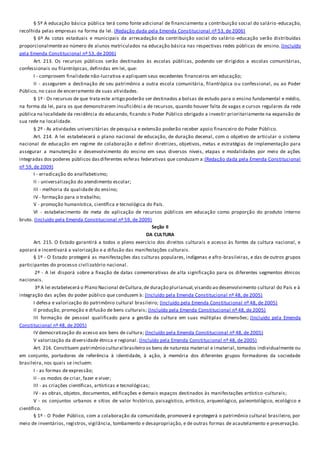 § 5º A educação básica pública terá como fonte adicional de financiamento a contribuição social do salário-educação,
recolhida pelas empresas na forma da lei. (Redação dada pela Emenda Constitucional nº 53, de 2006)
§ 6º As cotas estaduais e municipais da arrecadação da contribuição social do salário-educação serão distribuídas
proporcionalmenteao número de alunos matriculados na educação básica nas respectivas redes públicas de ensino. (Incluído
pela Emenda Constitucional nº 53, de 2006)
Art. 213. Os recursos públicos serão destinados às escolas públicas, podendo ser dirigidos a escolas comunitárias,
confessionais ou filantrópicas, definidas em lei, que:
I - comprovem finalidade não-lucrativa e apliquem seus excedentes financeiros em educação;
II - assegurem a destinação de seu patrimônio a outra escola comunitária, filantrópica ou confessional, ou ao Poder
Público, no caso de encerramento de suas atividades.
§ 1º - Os recursos de que trata este artigo poderão ser destinados a bolsas de estudo para o ensino fundamental e médio,
na forma da lei, para os que demonstrarem insuficiência de recursos, quando houver falta de vagas e cursos regulares da rede
pública na localidade da residência do educando, ficando o Poder Público obrigado a investir prioritariamente na expansão de
sua rede na localidade.
§ 2º - As atividades universitárias de pesquisa e extensão poderão receber apoio financeiro do Poder Público.
Art. 214. A lei estabelecerá o plano nacional de educação, de duração decenal, com o objetivo de articular o sistema
nacional de educação em regime de colaboração e definir diretrizes, objetivos, metas e estratégias de implementação para
assegurar a manutenção e desenvolvimento do ensino em seus diversos níveis, etapas e modalidades por meio de ações
integradas dos poderes públicos dasdiferentes esferas federativas que conduzam a:(Redação dada pela Emenda Constitucional
nº 59, de 2009)
I - erradicação do analfabetismo;
II - universalização do atendimento escolar;
III - melhoria da qualidade do ensino;
IV - formação para o trabalho;
V - promoção humanística, científica e tecnológica do País.
VI - estabelecimento de meta de aplicação de recursos públicos em educação como proporção do produto interno
bruto. (Incluído pela Emenda Constitucional nº 59, de 2009)
Seção II
DA CULTURA
Art. 215. O Estado garantirá a todos o pleno exercício dos direitos culturais e acesso às fontes da cultura nacional, e
apoiará e incentivará a valorização e a difusão das manifestações culturais.
§ 1º - O Estado protegerá as manifestações das culturas populares, indígenas e afro-brasileiras, e das de outros grupos
participantes do processo civilizatório nacional.
2º - A lei disporá sobre a fixação de datas comemorativas de alta significação para os diferentes segmentos étnicos
nacionais.
3º A lei estabelecerá o Plano Nacional deCultura,de duração plurianual,visando ao desenvolvimento cultural do País e à
integração das ações do poder público que conduzem à: (Incluído pela Emenda Constitucional nº 48, de 2005)
I defesa e valorização do patrimônio cultural brasileiro; (Incluído pela Emenda Constitucional nº 48, de 2005)
II produção, promoção e difusão de bens culturais; (Incluído pela Emenda Constitucional nº 48, de 2005)
III formação de pessoal qualificado para a gestão da cultura em suas múltiplas dimensões; (Incluído pela Emenda
Constitucional nº 48, de 2005)
IV democratização do acesso aos bens de cultura; (Incluído pela Emenda Constitucional nº 48, de 2005)
V valorização da diversidade étnica e regional. (Incluído pela Emenda Constitucional nº 48, de 2005)
Art. 216. Constituem patrimônio cultural brasileiro os bens de natureza material e imaterial, tomados individualmente ou
em conjunto, portadores de referência à identidade, à ação, à memória dos diferentes grupos formadores da sociedade
brasileira, nos quais se incluem:
I - as formas de expressão;
II - os modos de criar, fazer e viver;
III - as criações científicas, artísticas e tecnológicas;
IV - as obras, objetos, documentos, edificações e demais espaços destinados às manifestações artístico-culturais;
V - os conjuntos urbanos e sítios de valor histórico, paisagístico, artístico, arqueológico, paleontológico, ecológico e
científico.
§ 1º - O Poder Público, com a colaboração da comunidade, promoverá e protegerá o patrimônio cultural brasileiro, por
meio de inventários, registros, vigilância, tombamento e desapropriação, e de outras formas de acautelamento e preservação.
 