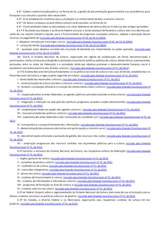 § 2º - Cabem à administração pública, na forma da lei, a gestão da documentação governamental e as providências para
franquear sua consulta a quantos dela necessitem.
§ 3º - A lei estabelecerá incentivos para a produção e o conhecimento de bens e valores culturais.
§ 4º - Os danos e ameaças ao patrimônio cultural serão punidos, na forma da lei.
§ 5º - Ficam tombados todos os documentos e os sítios detentores de reminiscências históricas dos antigos quilombos.
§ 6 º É facultado aos Estados e ao Distrito Federal vincular a fundo estadual de fomento à cultura até cinco décimos por
cento de sua receita tributária líquida, para o financiamento de programas e projetos culturais, vedada a aplicação desses
recursos no pagamento de: (Incluído pela Emenda Constitucional nº 42, de 19.12.2003)
I - despesas com pessoal e encargos sociais; (Incluído pela Emenda Constitucional nº 42, de 19.12.2003)
II - serviço da dívida; (Incluído pela Emenda Constitucional nº 42, de 19.12.2003)
III - qualquer outra despesa corrente não vinculada diretamente aos investimentos ou ações apoiados. (Incluído pela
Emenda Constitucional nº 42, de 19.12.2003)
Art. 216-A. O Sistema Nacional de Cultura, organizado em regime de colaboração, de forma descentralizada e
participativa,institui umprocesso de gestão e promoção conjunta de políticas públicasde cultura, democráticas e permanentes,
pactuadas entre os entes da Federação e a sociedade, tendo por objetivo promover o desenvolvimento humano, social e
econômico com pleno exercício dos direitos culturais. (Incluído pela Emenda Constitucional nº 71, de 2012)
§ 1º O Sistema Nacional deCultura fundamenta-se na política nacional de cultura e nas suas diretrizes, estabelecidas no
Plano Nacional de Cultura, e rege-se pelos seguintes princípios: Incluído pela Emenda Constitucional nº 71, de 2012
I - diversidade das expressões culturais; Incluído pela Emenda Constitucional nº 71, de 2012
II - universalização do acesso aos bens e serviços culturais; Incluído pela Emenda Constitucional nº 71, de 2012
III - fomento à produção,difusão e circulação de conhecimento e bens culturais; Incluído pela Emenda Constitucional nº
71, de 2012
IV - cooperação entre os entes federados, os agentes públicos eprivados atuantes na área cultural; Incluído pela Emenda
Constitucional nº 71, de 2012
V - integração e interação na execução das políticas, programas, projetos e ações desenvolvidas; Incluído pela Emenda
Constitucional nº 71, de 2012
VI - complementaridade nos papéis dos agentes culturais; Incluído pela Emenda Constitucional nº 71, de 2012
VII - transversalidade das políticas culturais; Incluído pela Emenda Constitucional nº 71, de 2012
VIII - autonomia dos entes federados e das instituições da sociedade civil; Incluído pela Emenda Constitucional nº 71, de
2012
IX - transparência e compartilhamento das informações; Incluído pela Emenda Constitucional nº 71, de 2012
X - democratização dos processos decisórioscom participação e controle social; Incluído pela Emenda Constitucional nº
71, de 2012
XI - descentralização articulada e pactuada da gestão, dos recursos e das ações; Incluído pela Emenda Constitucional nº
71, de 2012
XII - ampliação progressiva dos recursos contidos nos orçamentos públicos para a cultura. Incluído pela Emenda
Constitucional nº 71, de 2012
§ 2º Constitui a estrutura do Sistema Nacional de Cultura, nas res pectivas esferas da Federação: Incluído pela Emenda
Constitucional nº 71, de 2012
I - órgãos gestores da cultura; Incluído pela Emenda Constitucional nº 71, de 2012
II - conselhos de política cultural; Incluído pela Emenda Constitucional nº 71, de 2012
III - conferências de cultura; Incluído pela Emenda Constitucional nº 71, de 2012
IV - comissões intergestores; Incluído pela Emenda Constitucional nº 71, de 2012
V - planos de cultura; Incluído pela Emenda Constitucional nº 71, de 2012
VI - sistemas de financiamento à cultura; Incluído pela Emenda Constitucional nº 71, de 2012
VII - sistemas de informações e indicadores culturais; Incluído pela Emenda Constitucional nº 71, de 2012
VIII - programas de formação na área da cultura; e Incluído pela Emenda Constitucional nº 71, de 2012
IX - sistemas setoriais de cultura. Incluído pela Emenda Constitucional nº 71, de 2012
§ 3º Lei federal disporá sobre a regulamentação do Sistema Nacional de Cultura, bem como de sua articulação com os
demais sistemas nacionais ou políticas setoriais de governo. Incluído pela Emenda Constitucional nº 71, de 2012
§ 4º Os Estados, o Distrito Federal e os Municípios organizarão seus respectivos sistemas de cultura em leis
próprias. Incluído pela Emenda Constitucional nº 71, de 2012
 