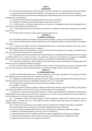 Seção III
DO DESPORTO
Art. 217. É dever do Estado fomentar práticas desportivas formais e não-formais, como direito de cada um, observados:
I - a autonomia das entidades desportivas dirigentes e associações, quanto a sua organização e funcionamento;
II - a destinação de recursos públicosparaa promoção prioritária do desporto educacional e, em casos específicos, para a
do desporto de alto rendimento;
III - o tratamento diferenciado para o desporto profissional e o não- profissional;
IV - a proteção e o incentivo às manifestações desportivas de criação nacional.
§ 1º - O Poder Judiciário só admitirá ações relativas à disciplina e às competições desporti vas após esgotarem-se as
instâncias da justiça desportiva, regulada em lei.
§ 2º - A justiça desportiva terá o prazo máximo de sessenta dias, contados da instauração do processo, para proferir
decisão final.
§ 3º - O Poder Público incentivará o lazer, como forma de promoção social.
CAPÍTULO IV
DA CIÊNCIA E TECNOLOGIA
Art. 218. O Estado promoverá e incentivará o desenvolvimento científico, a pesquisa e a capacitação tecnológicas.
§ 1º - A pesquisa científica básica receberá tratamento prioritário do Estado, tendo em vista o bem público e o progresso
das ciências.
§ 2º - A pesquisa tecnológica voltar-se-á preponderantemente para a solução dos problemas brasileiros e para o
desenvolvimento do sistema produtivo nacional e regional.
§ 3º - O Estado apoiará a formação derecursos humanos nas áreas deciência,pesquisae tecnologia, e concederá aos que
delas se ocupem meios e condições especiais de trabalho.
§ 4º - A lei apoiará eestimulará asempresas que invistamem pesquisa,criação detecnologia adequada ao País, formação
e aperfeiçoamento de seus recursos humanos e que pratiquem sistemas de remuneração que assegurem ao empregado,
desvinculada do salário, participação nos ganhos econômicos resultantes da produtividade de seu trabalho.
§ 5º - É facultado aos Estados e ao Distrito Federal vincular parcela de sua receita orçamentária a entidades públicas de
fomento ao ensino e à pesquisa científica e tecnológica.
Art. 219. O mercado interno integra o patrimônio nacional e será incentivado de modo a viabilizar o desenvolvimento
cultural e sócio-econômico, o bem-estar da população e a autonomia tecnológica do País, nos termos de lei federal.
CAPÍTULO V
DA COMUNICAÇÃO SOCIAL
Art. 220. A manifestação do pensamento, a criação,a expressão ea informação, sob qualquer forma, processo ou veículo
não sofrerão qualquer restrição, observado o disposto nesta Constituição.
§ 1º - Nenhuma lei conterá dispositivo que possa constituir embaraço à plena liberdade de informação jornalística em
qualquer veículo de comunicação social, observado o disposto no art. 5º, IV, V, X, XIII e XIV.
§ 2º - É vedada toda e qualquer censura de natureza política, ideológica e artística.
§ 3º - Compete à lei federal:
I - regular as diversões e espetáculos públicos,cabendo ao Poder Público informar sobrea natureza deles, as faixas etárias
a que não se recomendem, locais e horários em que sua apresentação se mostre inadequada;
II - estabelecer os meios legais que garantam à pessoa e à família a possibilidade de se defenderem de programas ou
programações de rádio e televisão que contrariem o disposto no art. 221, bem como da propaganda de produtos, práticas e
serviços que possam ser nocivos à saúde e ao meio ambiente.
§ 4º - A propaganda comercial de tabaco, bebidas alcoólicas, agrotóxicos, medicamentos e terapias estará sujeita a
restrições legais, nos termos do inciso II do parágrafo anterior, e conterá, sempre que necessário, advertência sobre os
malefícios decorrentes de seu uso.
§ 5º - Os meios de comunicação social não podem, direta ou indiretamente, ser objeto de monopólio ou oligopólio.
§ 6º - A publicação de veículo impresso de comunicação independe de licença de autoridade.
Art. 221. A produção e a programação das emissoras de rádio e televisão atenderão aos seguintes princípios:
I - preferência a finalidades educativas, artísticas, culturais e informativas;
II - promoção da cultura nacional e regional e estímulo à produção independente que objetive sua divulgação;
III - regionalização da produção cultural, artística e jornalística, conforme percentuais estabelecidos em lei;
IV - respeito aos valores éticos e sociais da pessoa e da família.
 