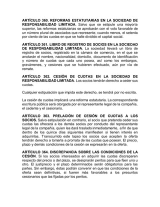 ARTÍCULO 360. REFORMAS ESTATUTARIAS EN LA SOCIEDAD DE
RESPONSABILIDAD LIMITADA. Salvo que se estipule una mayoría
superior, las reformas estatutarias se aprobarán con el voto favorable de
un número plural de asociados que represente, cuando menos, el setenta
por ciento de las cuotas en que se halle dividido el capital social.
ARTÍCULO 361. LIBRO DE REGISTRO DE SOCIOS EN LA SOCIEDAD
DE RESPONSABILIDAD LIMITADA. La sociedad llevará un libro de
registro de socios, registrado en la cámara de comercio, en el que se
anotarán el nombre, nacionalidad, domicilio, documento de identificación
y número de cuotas que cada uno posea, así como los embargos,
gravámenes, y cesiones que se hubieren efectuado, aún por vía de
remate.
ARTÍCULO 362. CESIÓN DE CUOTAS EN LA SOCIEDAD DE
RESPONSABILIDAD LIMITADA. Los socios tendrán derecho a ceder sus
cuotas.
Cualquier estipulación que impida este derecho, se tendrá por no escrita.
La cesión de cuotas implicará una reforma estatutaria. La correspondiente
escritura pública será otorgada por el representante legal de la compañía,
el cedente y el cesionario.
ARTÍCULO 363. PRELACIÓN DE CESIÓN DE CUOTAS A LOS
SOCIOS. Salvo estipulación en contrario, el socio que pretenda ceder sus
cuotas las ofrecerá a los demás socios por conducto del representante
legal de la compañía, quien les dará traslado inmediatamente, a fin de que
dentro de los quince días siguientes manifiesten si tienen interés en
adquirirlas. Transcurrido este lapso los socios que acepten la oferta
tendrán derecho a tomarla a prorrata de las cuotas que posean. El precio,
plazo y demás condiciones de la cesión se expresarán en la oferta.
ARTÍCULO 364. DISCREPANCIA SOBRE LAS CONDICIONES DE LA
CESIÓN. Si los socios interesados en adquirir las cuotas discreparen
respecto del precio o del plazo, se designarán peritos para que fijen uno u
otro. El justiprecio y el plazo determinados serán obligatorios para las
partes. Sin embargo, éstas podrán convenir en que las condiciones de la
oferta sean definitivas, si fueren más favorables a los presuntos
cesionarios que las fijadas por los peritos.
 