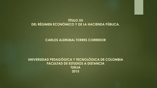 TÍTULO XII
DEL RÉGIMEN ECONÓMICO Y DE LA HACIENDA PÚBLICA.
CARLOS ALDRUBAL TORRES CORREDOR
UNIVERSIDAD PEDAGÓGICA Y TECNOLÓGICA DE COLOMBIA
FACULTAD DE ESTUDIOS A DISTANCIA
TUNJA
2015
 