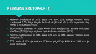 KESKMINE BRUTOPALK (1)
 Keskmine brutokuupalk oli 2016. aastal 1146 eurot, 2015. aastaga võrreldes tõusis
brutokuupalk 7,6%. Kõige kõrgeim brutopalk oli jätkuvalt info ja side tegevusalal ning
finants- ja kindlustustegevuses.
 Brutokuupalga aastakasv oli kõige kiireim Eesti eraõiguslikele isikutele kuuluvates
ettevõtetes (8,9%) ja kõige aeglasem riigile kuuluvates asutustes (5,2%).
 Keskmine brutotunnipalk oli 2016. aastal 6,90 eurot ja 2015. aastaga võrreldes tõusis
tunnipalk 6,0%.
 2016. aastal oli tööandja keskmine tööjõukulu palgatöötaja kohta kuus 1548 eurot ja
tunnis 10,28 eurot.
 
