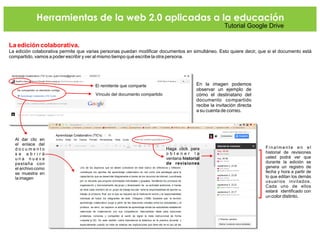 Herramientas de la web 2.0 aplicadas a la educación
Tutorial Google Drive
La edición colaborativa.
La edición colaborativa permite que varias personas puedan modificar documentos en simultáneo. Esto quiere decir, que si el documento está
compartido, vamos a poder escribir y ver al mismo tiempo qué escribe la otra persona.
En la imagen podemos
observar un ejemplo de
cómo el destinatario del
documento compartido
recibe la invitación directa
a su cuenta de correo.
El remitente que comparte
Vínculo del documento compartido
Al dar clic en
el enlace del
d o c u m e n t o
s e a b r i r á
u n a n u e v a
pestaña con
el archivo como
se muestra en
la imagen
Finalmente en el
historial de revisiones
usted podrá ver que
durante la edición se
genera un registro de
fecha y hora a partir de
lo que editan los demás
usuarios invitados.
Cada uno de ellos
estará identificado con
un color distinto.
Haga click para
o b t e n e r l a
ventana historial
de revisiones
 