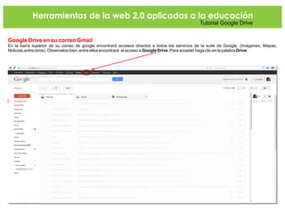 Herramientas de la web 2.0 aplicadas a la educación
Tutorial Google Drive
Google Drive en su correo Gmail
En la barra superior de su correo de google encontrará accesos directos a todos los servicios de la suite de Google. (Imágenes, Mapas,
Noticias,entre otros). Observelos bien, entre ellos encontrará el acceso a Google Drive. Para acceder haga clic en la palabra Drive.
 