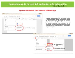 Herramientas de la web 2.0 aplicadas a la educación
Tutorial Google Drive
Tipos de documentos y sus formatos para descarga.
Trabajar desde los archivos que ofrece Google
Drive es realmente sencillo, dependiendo del tipo
de documento usted dispondrá de opciones
diferentes de edición. Esto es fácil de reconocer
ya que su interfaz es muy similar a la de los
programas que habitualmente usted utiliza en su
computadora. A continuación de mostraremos
algunos ejemplos.
formatos de descarga
formatos de descarga
 