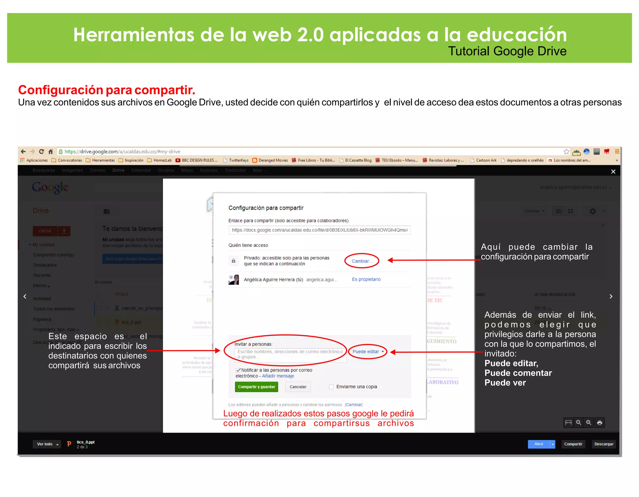 Herramientas de la web 2.0 aplicadas a la educación
Tutorial Google Drive
Configuración para compartir.
Una vez contenidos sus archivos en Google Drive, usted decide con quién compartirlos y el nivel de acceso dea estos documentos a otras personas
Este espacio es el
indicado para escribir los
destinatarios con quienes
compartirá sus archivos
Aquí puede cambiar la
configuración para compartir
Además de enviar el link,
p o d e m o s e l e g i r q u e
privilegios darle a la persona
con la que lo compartimos, el
invitado:
Puede editar,
Puede comentar
Puede ver
Luego de realizados estos pasos google le pedirá
confirmación para compartirsus archivos
 