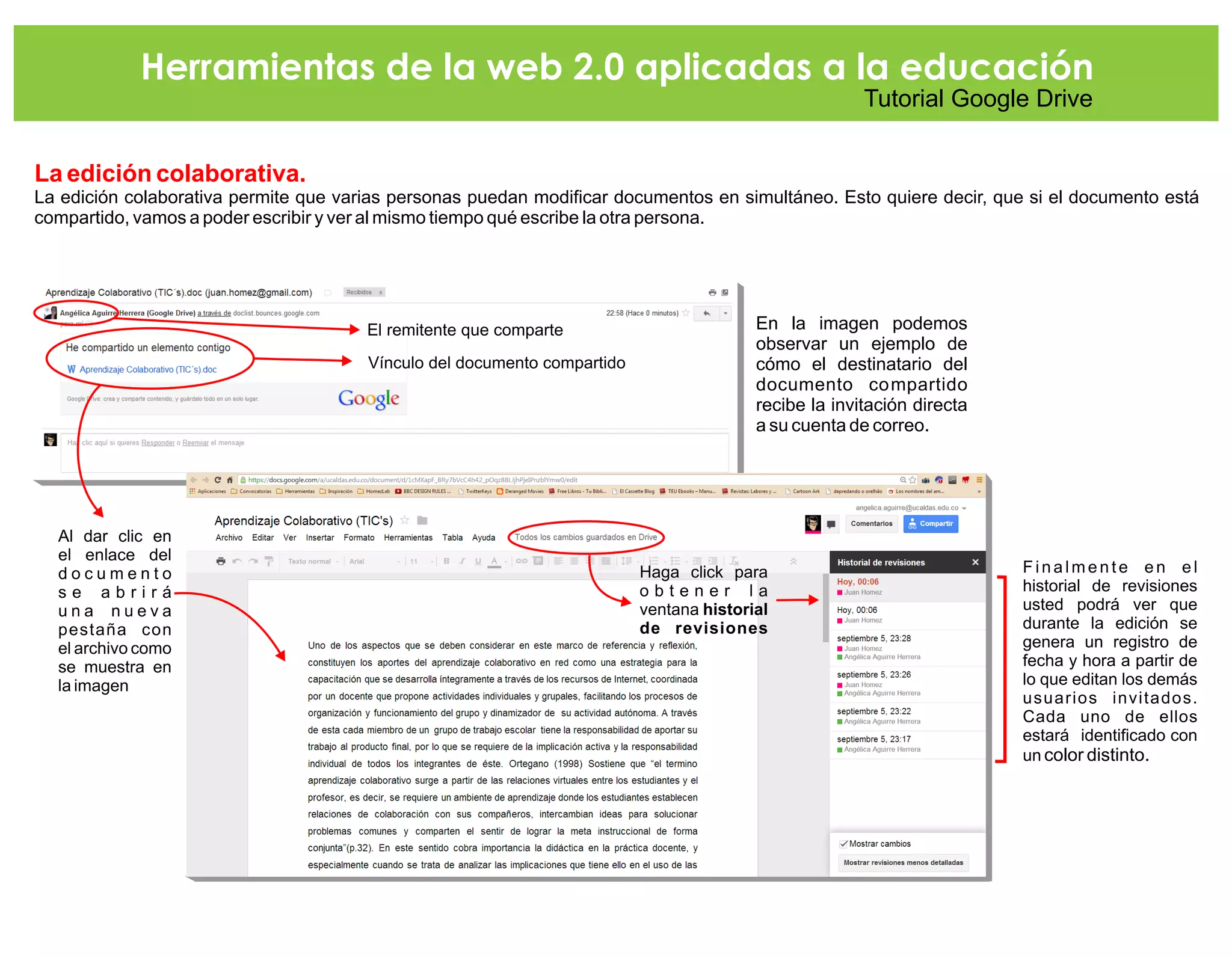 Herramientas de la web 2.0 aplicadas a la educación
Tutorial Google Drive
La edición colaborativa.
La edición colaborativa permite que varias personas puedan modificar documentos en simultáneo. Esto quiere decir, que si el documento está
compartido, vamos a poder escribir y ver al mismo tiempo qué escribe la otra persona.
En la imagen podemos
observar un ejemplo de
cómo el destinatario del
documento compartido
recibe la invitación directa
a su cuenta de correo.
El remitente que comparte
Vínculo del documento compartido
Al dar clic en
el enlace del
d o c u m e n t o
s e a b r i r á
u n a n u e v a
pestaña con
el archivo como
se muestra en
la imagen
Finalmente en el
historial de revisiones
usted podrá ver que
durante la edición se
genera un registro de
fecha y hora a partir de
lo que editan los demás
usuarios invitados.
Cada uno de ellos
estará identificado con
un color distinto.
Haga click para
o b t e n e r l a
ventana historial
de revisiones
 