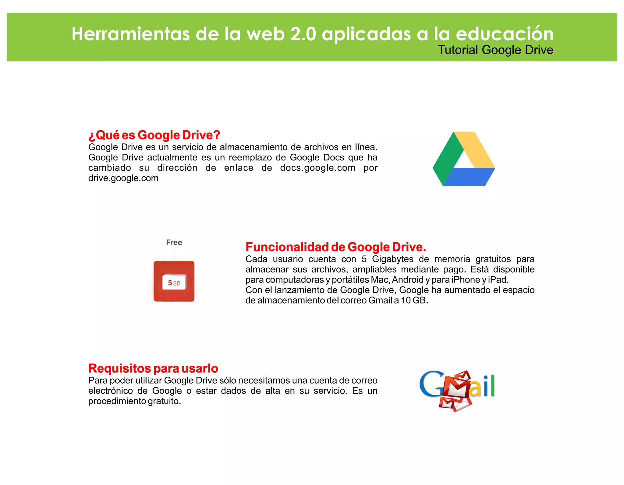 ¿Qué es Google Drive?
Google Drive es un servicio de almacenamiento de archivos en línea.
Google Drive actualmente es un reemplazo de Google Docs que ha
cambiado su dirección de enlace de docs.google.com por
drive.google.com
Funcionalidad de Google Drive.
Cada usuario cuenta con 5 Gigabytes de memoria gratuitos para
almacenar sus archivos, ampliables mediante pago. Está disponible
para computadoras y portátiles Mac,Android y para iPhone y iPad.
Con el lanzamiento de Google Drive, Google ha aumentado el espacio
de almacenamiento del correo Gmail a 10 GB.
Requisitos para usarlo
Para poder utilizar Google Drive sólo necesitamos una cuenta de correo
electrónico de Google o estar dados de alta en su servicio. Es un
procedimiento gratuito.
Herramientas de la web 2.0 aplicadas a la educación
Tutorial Google Drive
 