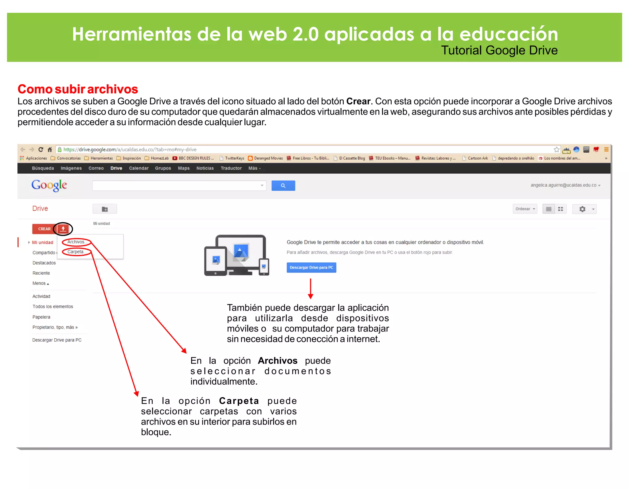 Herramientas de la web 2.0 aplicadas a la educación
Tutorial Google Drive
Como subir archivos
Los archivos se suben a Google Drive a través del icono situado al lado del botón Crear. Con esta opción puede incorporar a Google Drive archivos
procedentes del disco duro de su computador que quedarán almacenados virtualmente en la web, asegurando sus archivos ante posibles pérdidas y
permitiendole acceder a su información desde cualquier lugar.
En la opción Archivos puede
s e l e c c i o n a r d o c u m e n t o s
individualmente.
En la opción Carpeta puede
seleccionar carpetas con varios
archivos en su interior para subirlos en
bloque.
También puede descargar la aplicación
para utilizarla desde dispositivos
móviles o su computador para trabajar
sin necesidad de conección a internet.
 
