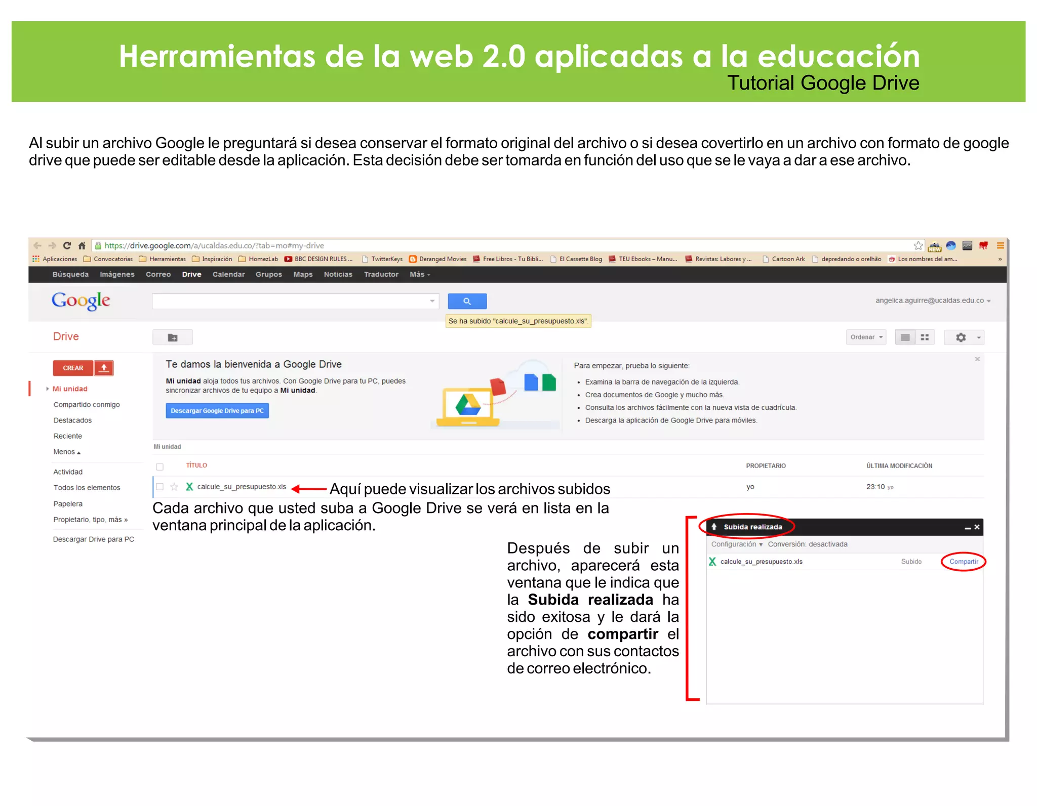 Herramientas de la web 2.0 aplicadas a la educación
Tutorial Google Drive
Al subir un archivo Google le preguntará si desea conservar el formato original del archivo o si desea covertirlo en un archivo con formato de google
drive que puede ser editable desde la aplicación. Esta decisión debe ser tomarda en función del uso que se le vaya a dar a ese archivo.
Cada archivo que usted suba a Google Drive se verá en lista en la
ventana principal de la aplicación.
Después de subir un
archivo, aparecerá esta
ventana que le indica que
la Subida realizada ha
sido exitosa y le dará la
opción de compartir el
archivo con sus contactos
de correo electrónico.
Aquí puede visualizar los archivos subidos
 