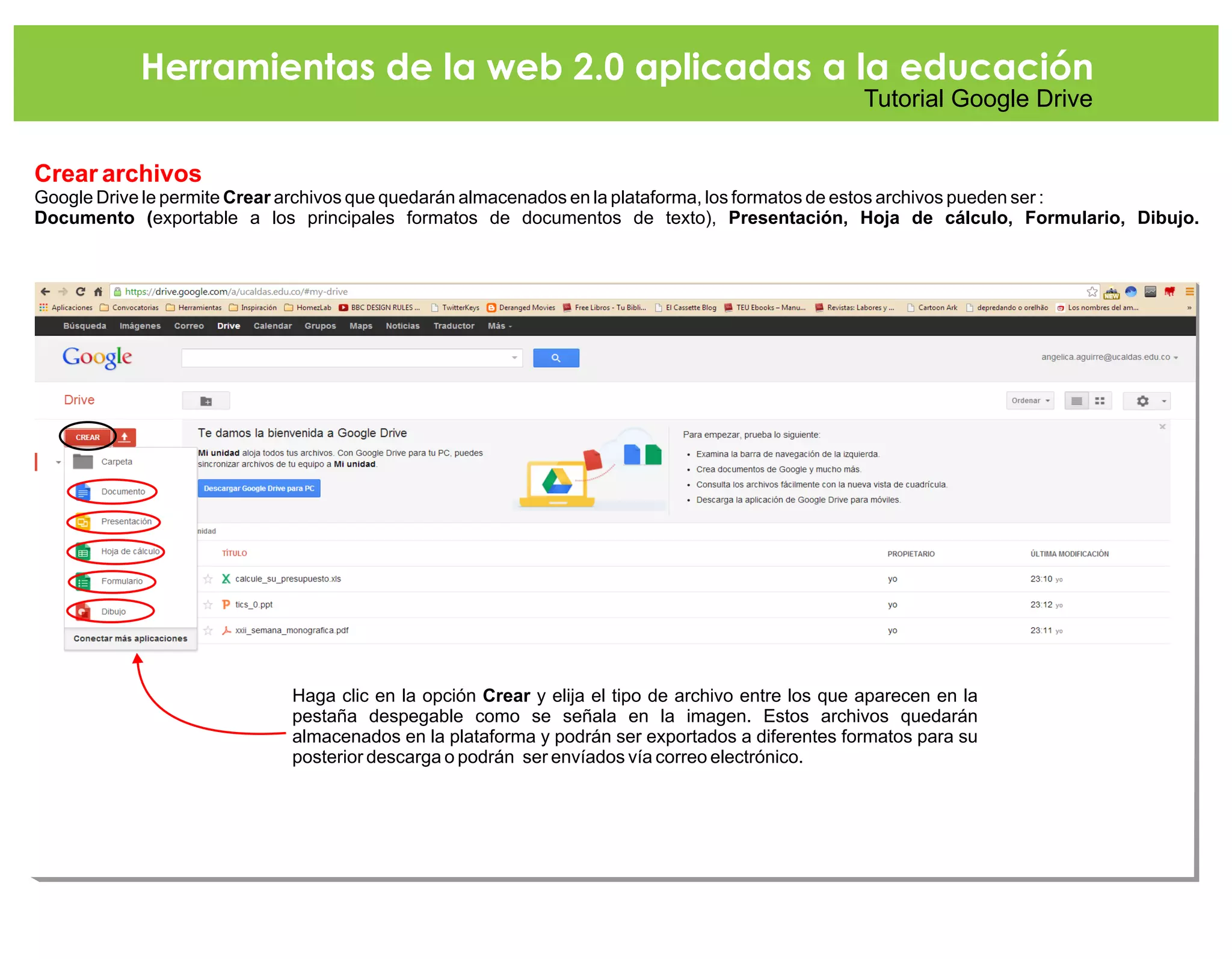 Herramientas de la web 2.0 aplicadas a la educación
Tutorial Google Drive
Crear archivos
Google Drive le permite Crear archivos que quedarán almacenados en la plataforma, los formatos de e
Documento (exportable a los principales formatos de documentos de texto), Presentación, Hoja de cálculo, Formulario, Dibujo.
stos archivos pueden ser :
Haga clic en la opción Crear y elija el tipo de archivo entre los que aparecen en la
pestaña despegable como se señala en la imagen. Estos archivos quedarán
almacenados en la plataforma y podrán ser exportados a diferentes formatos para su
posterior descarga o podrán ser envíados vía correo electrónico.
 