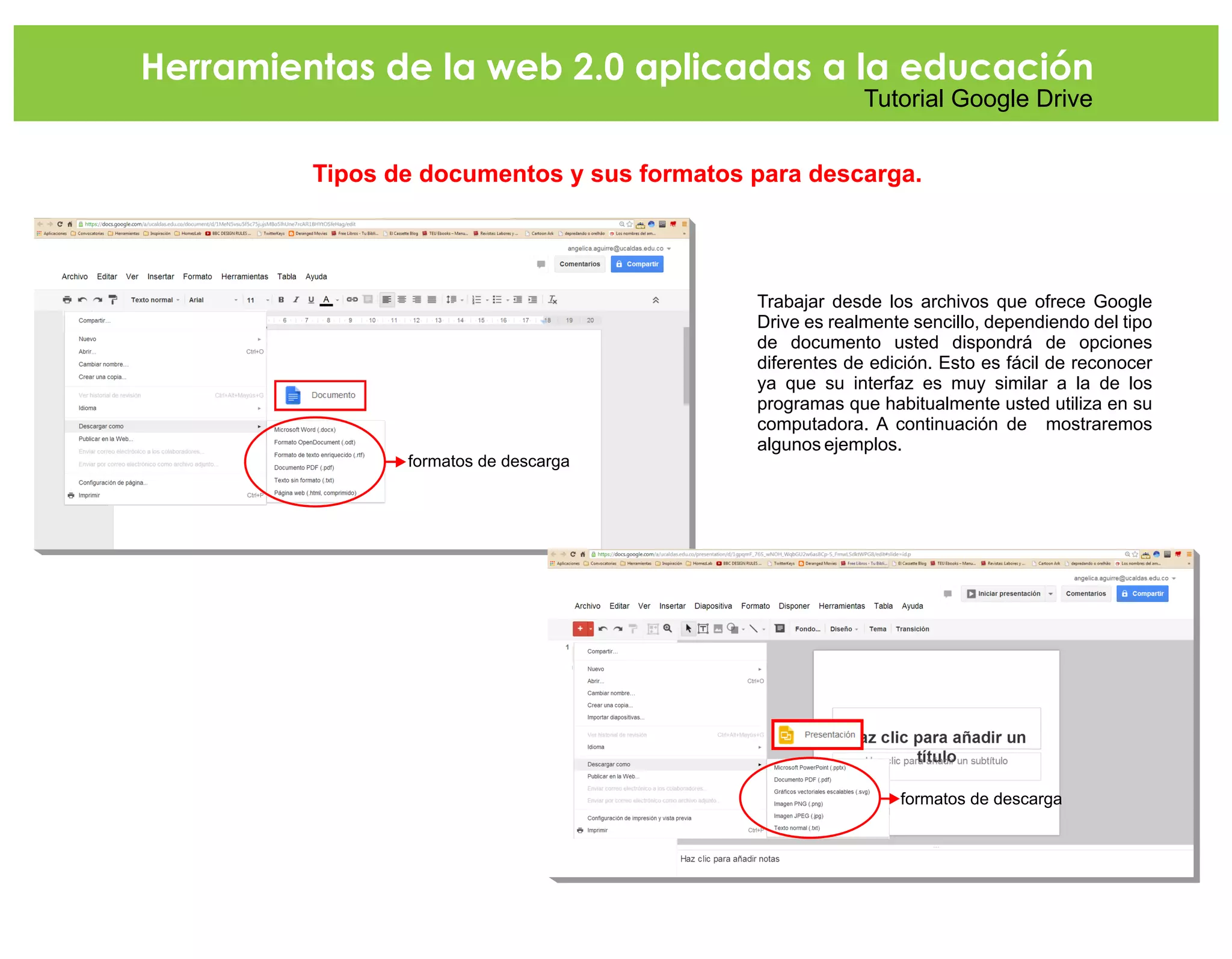 Herramientas de la web 2.0 aplicadas a la educación
Tutorial Google Drive
Tipos de documentos y sus formatos para descarga.
Trabajar desde los archivos que ofrece Google
Drive es realmente sencillo, dependiendo del tipo
de documento usted dispondrá de opciones
diferentes de edición. Esto es fácil de reconocer
ya que su interfaz es muy similar a la de los
programas que habitualmente usted utiliza en su
computadora. A continuación de mostraremos
algunos ejemplos.
formatos de descarga
formatos de descarga
 