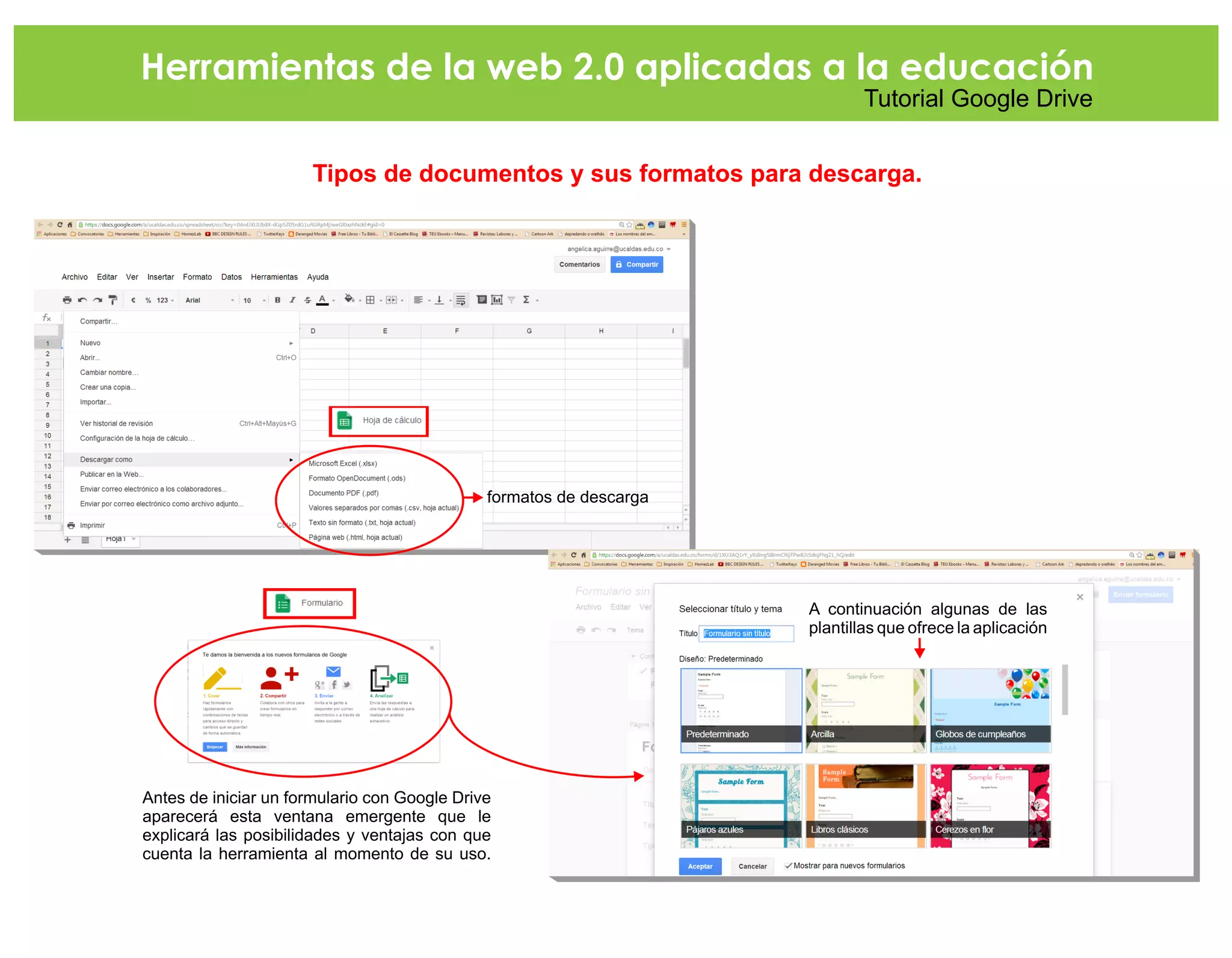 Herramientas de la web 2.0 aplicadas a la educación
Tutorial Google Drive
Tipos de documentos y sus formatos para descarga.
formatos de descarga
Antes de iniciar un formulario con Google Drive
aparecerá esta ventana emergente que le
explicará las posibilidades y ventajas con que
cuenta la herramienta al momento de su uso.
A continuación algunas de las
plantillas que ofrece la aplicación
 
