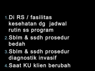 1. Di

RS / fasilitas
kesehatan dg jadwal
rutin ss program
2. Sblm & ssdh prosedur
bedah
3. Sblm & ssdh prosedur
diagnostik invasif
4. Saat KU klien berubah

 