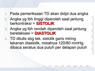 1.
2.
3.
4.

Pada pemeriksaan TD akan didpt dua angka
Angka yg lbh tinggi diperoleh saat jantung
berkontraksi = SISTOLIK
Angka yg lbh rendah diperoleh saat jantung
berelaksasi = DIASTOLIK
TD ditulis sbg tek. sistolik garis miring
tekanan diastolik, misalnya 120/80 mmHg,
dibaca seratus dua puluh per delapan puluh

 