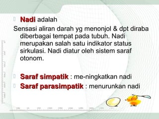 

Nadi adalah

Sensasi aliran darah yg menonjol & dpt diraba
diberbagai tempat pada tubuh. Nadi
merupakan salah satu indikator status
sirkulasi. Nadi diatur oleh sistem saraf
otonom.

Saraf simpatik : me­ningkatkan nadi
 Saraf parasimpatik : menurunkan nadi


 