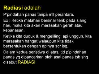 Radiasi adalah
P’pindahan panas tanpa mll perantara.
Ex : Ketika matahari bersinar terik pada siang
hari, maka kita akan merasakan gerah atau
kepanasan.
Ketika kita duduk & mengelilingi api unggun, kita
merasakan hangat walaupun kita tidak
bersentukan dengan apinya scr lsg.
Dalam kedua peristiwa di atas, tjd p’pindahan
panas yg dipancarkan oleh asal panas tsb shg
disebut RADIASI

 