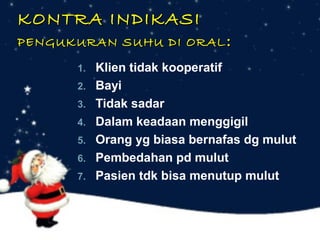 KONTRA INDIKASI

PENGUKURAN SUHU DI ORAL :
1.
2.
3.
4.
5.
6.
7.

Klien tidak kooperatif
Bayi
Tidak sadar
Dalam keadaan menggigil
Orang yg biasa bernafas dg mulut
Pembedahan pd mulut
Pasien tdk bisa menutup mulut

 