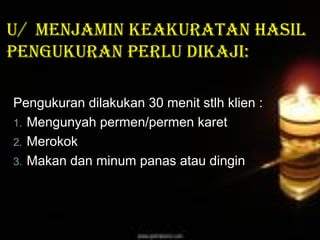 U/ menjamin keakUratan hasil
pengUkUran perlU dikaji:
Pengukuran dilakukan 30 menit stlh klien :
1. Mengunyah permen/permen karet
2. Merokok
3. Makan dan minum panas atau dingin

 