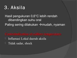3. Aksila
Hasil pengukuran 0,6°C lebih rendah
dibandingkan suhu oral
Paling sering dilakukan mudah, nyaman
Contraindication of axillary temperature
 Inflamasi Lokal daerah aksila
 Tidak sadar, shock

 