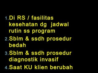 1. Di

RS / fasilitas
kesehatan dg jadwal
rutin ss program
2. Sblm & ssdh prosedur
bedah
3. Sblm & ssdh prosedur
diagnostik invasif
4. Saat KU klien berubah

 