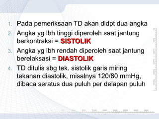 1.
2.
3.
4.

Pada pemeriksaan TD akan didpt dua angka
Angka yg lbh tinggi diperoleh saat jantung
berkontraksi = SISTOLIK
Angka yg lbh rendah diperoleh saat jantung
berelaksasi = DIASTOLIK
TD ditulis sbg tek. sistolik garis miring
tekanan diastolik, misalnya 120/80 mmHg,
dibaca seratus dua puluh per delapan puluh

 