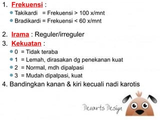 1. Frekuensi :
Takikardi = Frekuensi > 100 x/mnt
Bradikardi = Frekuensi < 60 x/mnt

2. Irama : Reguler/irreguler
3. Kekuatan :
0 = Tidak teraba
1 = Lemah, dirasakan dg penekanan kuat
2 = Normal, mdh dipalpasi
3 = Mudah dipalpasi, kuat

4. Bandingkan kanan & kiri kecuali nadi karotis

 