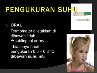 PENGUKURAN SUHU
1.

ORAL
Termometer diletakkan di
dibawah lidah
sublingual artery
- biasanya hasil
pengukuran 0,5 – 0,8 °C
dibawah suhu inti

 