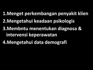 1.Menget perkembangan penyakit klien
2.Mengetahui keadaan psikologis
3.Membntu menentukan diagnosa &
intervensi keperawatan
4.Mengetahui data demografi

 