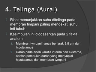4. Telinga (Aural)




Riset menunjukkan suhu ditelinga pada
membran timpani paling mendekati suhu
inti tubuh
Kesimpulan ini diddasarkan pada 2 fakta
anatomi:
Membran tympani hanya berjarak 3,8 cm dari
hipotalamus
2. Darah pada arteri karotis interna dan eksterna,
adalah pembuluh darah yang menyuplai
hipotalamus dan membran tympani
1.

 