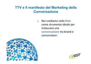 TTV e Il manifesto del Marketing della
           Conversazione

             1. Noi crediamo nella Rete
                come strumento ideale per
                instaurare una
                conversazione tra brand e
                consumatori.
 