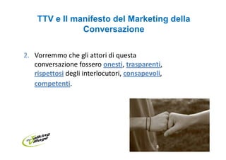 TTV e Il manifesto del Marketing della
               Conversazione

2. Vorremmo che gli attori di questa
   conversazione fossero onesti, trasparenti,
   rispettosi degli interlocutori, consapevoli,
   competenti.
 