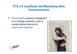 TTV e Il manifesto del Marketing della
               Conversazione

3. Brand e Rete possono impegnarsi
   in un dialogo autentico solo se
   comprendono davvero le
   reciproche esigenze.
 